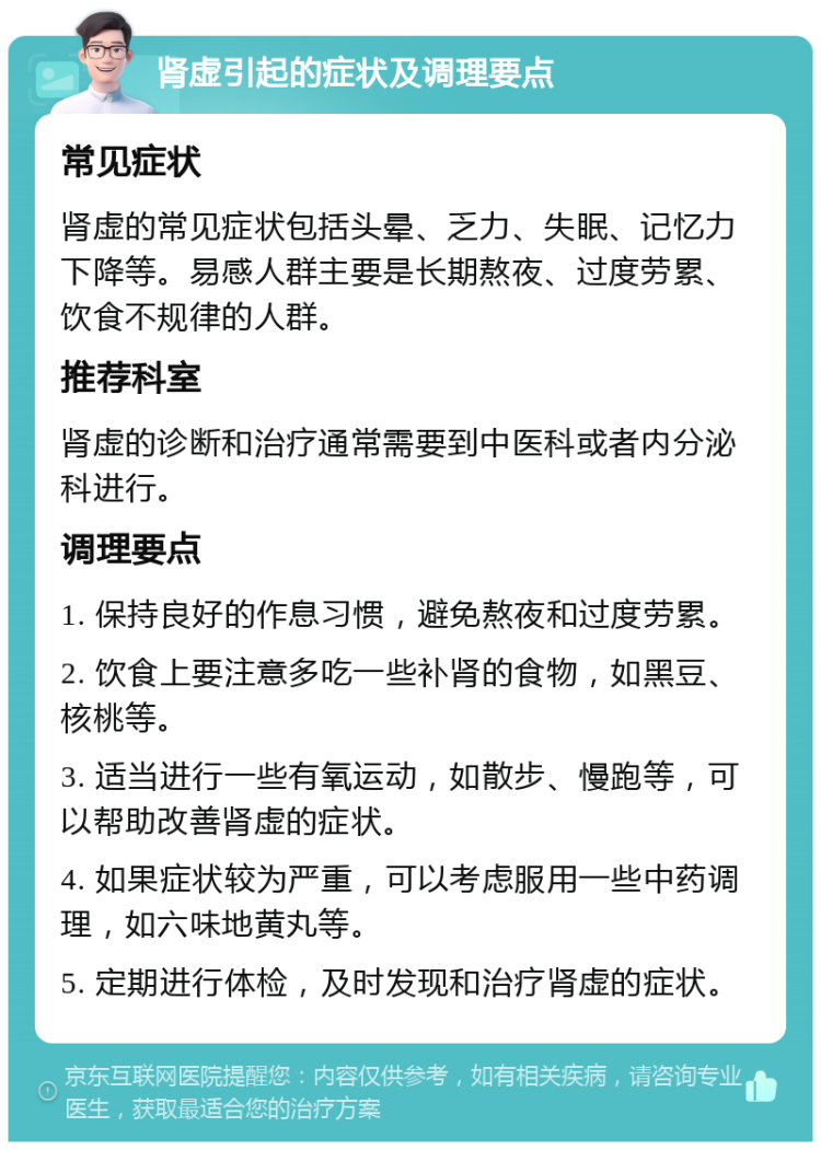 肾虚引起的症状及调理要点 常见症状 肾虚的常见症状包括头晕、乏力、失眠、记忆力下降等。易感人群主要是长期熬夜、过度劳累、饮食不规律的人群。 推荐科室 肾虚的诊断和治疗通常需要到中医科或者内分泌科进行。 调理要点 1. 保持良好的作息习惯，避免熬夜和过度劳累。 2. 饮食上要注意多吃一些补肾的食物，如黑豆、核桃等。 3. 适当进行一些有氧运动，如散步、慢跑等，可以帮助改善肾虚的症状。 4. 如果症状较为严重，可以考虑服用一些中药调理，如六味地黄丸等。 5. 定期进行体检，及时发现和治疗肾虚的症状。