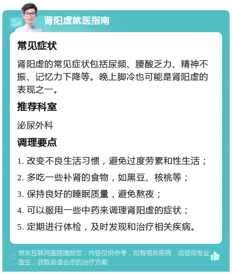 肾阳虚就医指南 常见症状 肾阳虚的常见症状包括尿频、腰酸乏力、精神不振、记忆力下降等。晚上脚冷也可能是肾阳虚的表现之一。 推荐科室 泌尿外科 调理要点 1. 改变不良生活习惯，避免过度劳累和性生活； 2. 多吃一些补肾的食物，如黑豆、核桃等； 3. 保持良好的睡眠质量，避免熬夜； 4. 可以服用一些中药来调理肾阳虚的症状； 5. 定期进行体检，及时发现和治疗相关疾病。