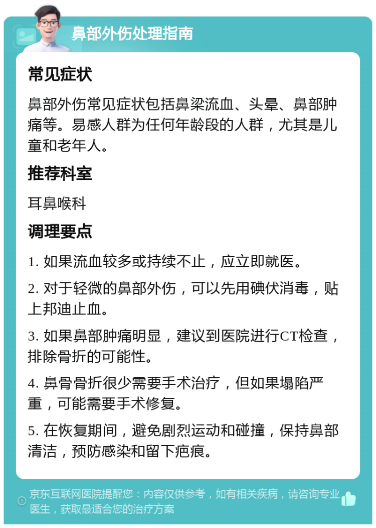 鼻部外伤处理指南 常见症状 鼻部外伤常见症状包括鼻梁流血、头晕、鼻部肿痛等。易感人群为任何年龄段的人群，尤其是儿童和老年人。 推荐科室 耳鼻喉科 调理要点 1. 如果流血较多或持续不止，应立即就医。 2. 对于轻微的鼻部外伤，可以先用碘伏消毒，贴上邦迪止血。 3. 如果鼻部肿痛明显，建议到医院进行CT检查，排除骨折的可能性。 4. 鼻骨骨折很少需要手术治疗，但如果塌陷严重，可能需要手术修复。 5. 在恢复期间，避免剧烈运动和碰撞，保持鼻部清洁，预防感染和留下疤痕。