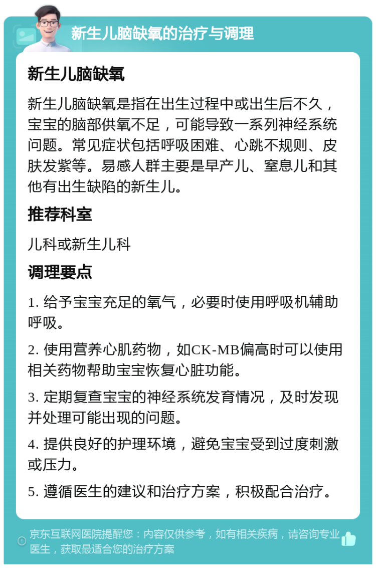 新生儿脑缺氧的治疗与调理 新生儿脑缺氧 新生儿脑缺氧是指在出生过程中或出生后不久，宝宝的脑部供氧不足，可能导致一系列神经系统问题。常见症状包括呼吸困难、心跳不规则、皮肤发紫等。易感人群主要是早产儿、窒息儿和其他有出生缺陷的新生儿。 推荐科室 儿科或新生儿科 调理要点 1. 给予宝宝充足的氧气，必要时使用呼吸机辅助呼吸。 2. 使用营养心肌药物，如CK-MB偏高时可以使用相关药物帮助宝宝恢复心脏功能。 3. 定期复查宝宝的神经系统发育情况，及时发现并处理可能出现的问题。 4. 提供良好的护理环境，避免宝宝受到过度刺激或压力。 5. 遵循医生的建议和治疗方案，积极配合治疗。