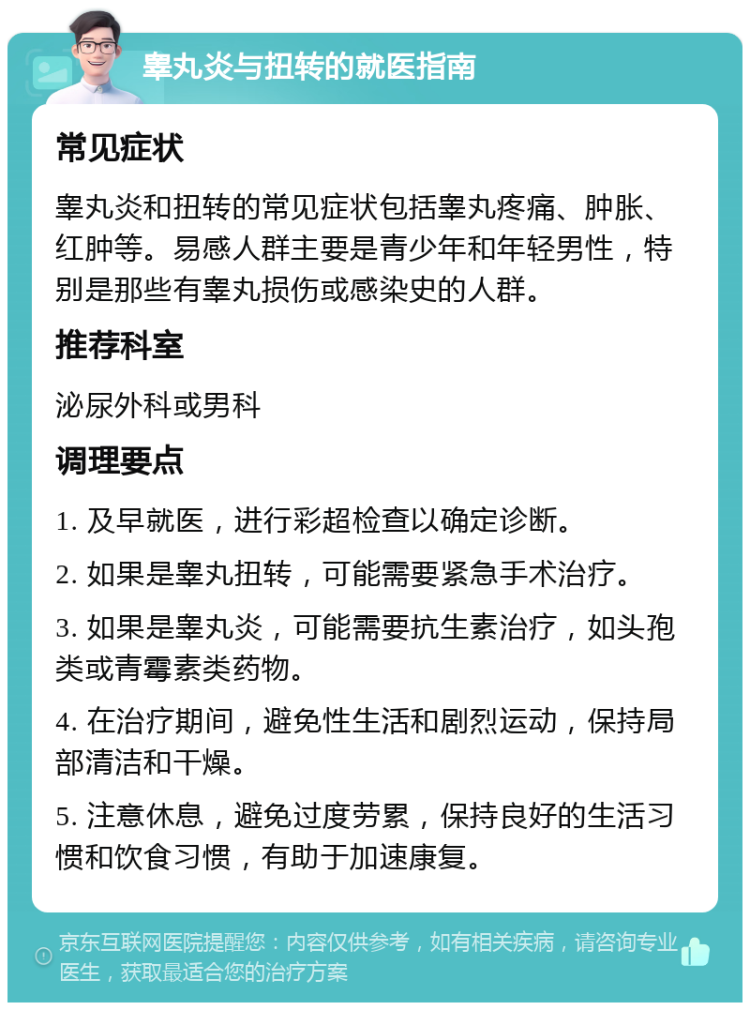 睾丸炎与扭转的就医指南 常见症状 睾丸炎和扭转的常见症状包括睾丸疼痛、肿胀、红肿等。易感人群主要是青少年和年轻男性，特别是那些有睾丸损伤或感染史的人群。 推荐科室 泌尿外科或男科 调理要点 1. 及早就医，进行彩超检查以确定诊断。 2. 如果是睾丸扭转，可能需要紧急手术治疗。 3. 如果是睾丸炎，可能需要抗生素治疗，如头孢类或青霉素类药物。 4. 在治疗期间，避免性生活和剧烈运动，保持局部清洁和干燥。 5. 注意休息，避免过度劳累，保持良好的生活习惯和饮食习惯，有助于加速康复。