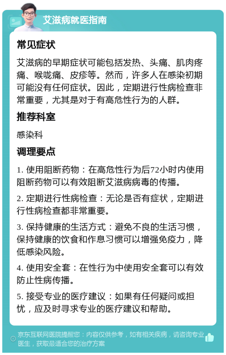 艾滋病就医指南 常见症状 艾滋病的早期症状可能包括发热、头痛、肌肉疼痛、喉咙痛、皮疹等。然而，许多人在感染初期可能没有任何症状。因此，定期进行性病检查非常重要，尤其是对于有高危性行为的人群。 推荐科室 感染科 调理要点 1. 使用阻断药物：在高危性行为后72小时内使用阻断药物可以有效阻断艾滋病病毒的传播。 2. 定期进行性病检查：无论是否有症状，定期进行性病检查都非常重要。 3. 保持健康的生活方式：避免不良的生活习惯，保持健康的饮食和作息习惯可以增强免疫力，降低感染风险。 4. 使用安全套：在性行为中使用安全套可以有效防止性病传播。 5. 接受专业的医疗建议：如果有任何疑问或担忧，应及时寻求专业的医疗建议和帮助。