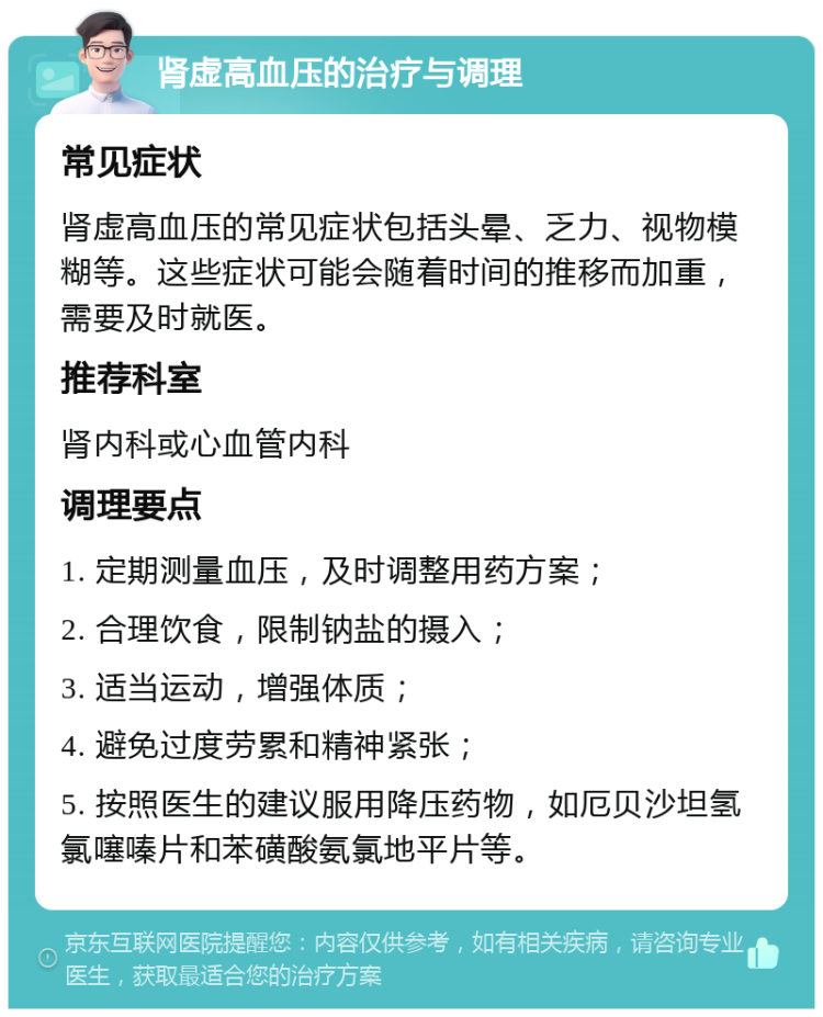 肾虚高血压的治疗与调理 常见症状 肾虚高血压的常见症状包括头晕、乏力、视物模糊等。这些症状可能会随着时间的推移而加重，需要及时就医。 推荐科室 肾内科或心血管内科 调理要点 1. 定期测量血压，及时调整用药方案； 2. 合理饮食，限制钠盐的摄入； 3. 适当运动，增强体质； 4. 避免过度劳累和精神紧张； 5. 按照医生的建议服用降压药物，如厄贝沙坦氢氯噻嗪片和苯磺酸氨氯地平片等。