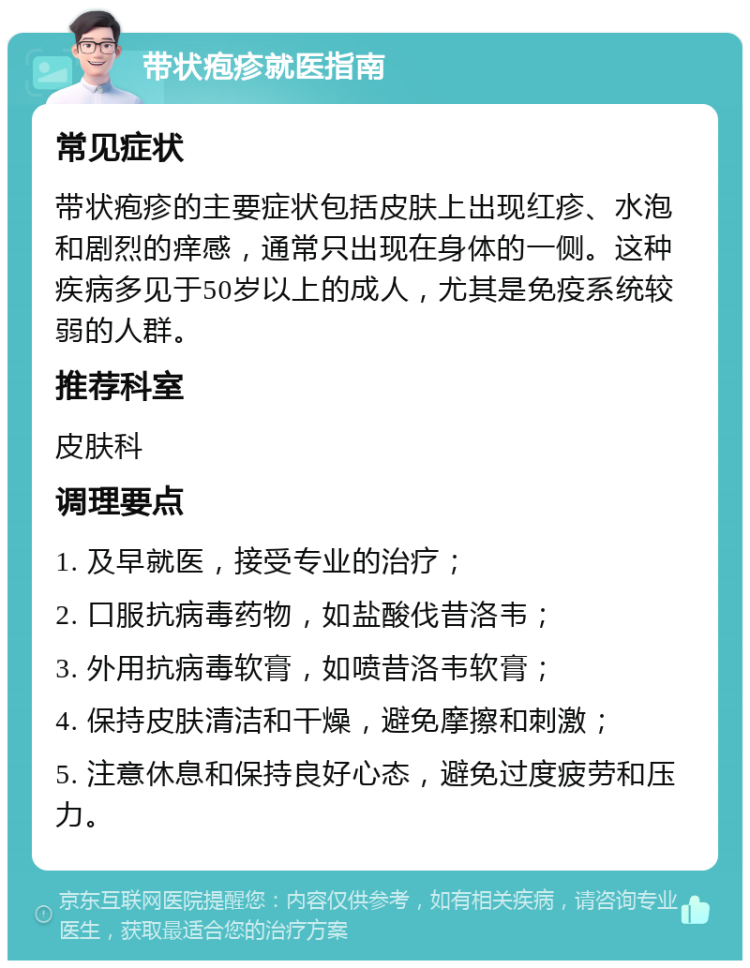 带状疱疹就医指南 常见症状 带状疱疹的主要症状包括皮肤上出现红疹、水泡和剧烈的痒感，通常只出现在身体的一侧。这种疾病多见于50岁以上的成人，尤其是免疫系统较弱的人群。 推荐科室 皮肤科 调理要点 1. 及早就医，接受专业的治疗； 2. 口服抗病毒药物，如盐酸伐昔洛韦； 3. 外用抗病毒软膏，如喷昔洛韦软膏； 4. 保持皮肤清洁和干燥，避免摩擦和刺激； 5. 注意休息和保持良好心态，避免过度疲劳和压力。