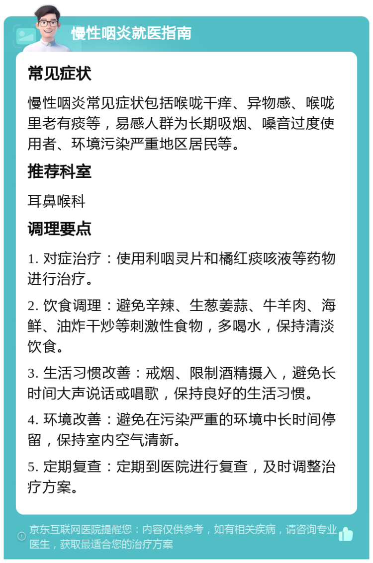 慢性咽炎就医指南 常见症状 慢性咽炎常见症状包括喉咙干痒、异物感、喉咙里老有痰等，易感人群为长期吸烟、嗓音过度使用者、环境污染严重地区居民等。 推荐科室 耳鼻喉科 调理要点 1. 对症治疗：使用利咽灵片和橘红痰咳液等药物进行治疗。 2. 饮食调理：避免辛辣、生葱姜蒜、牛羊肉、海鲜、油炸干炒等刺激性食物，多喝水，保持清淡饮食。 3. 生活习惯改善：戒烟、限制酒精摄入，避免长时间大声说话或唱歌，保持良好的生活习惯。 4. 环境改善：避免在污染严重的环境中长时间停留，保持室内空气清新。 5. 定期复查：定期到医院进行复查，及时调整治疗方案。