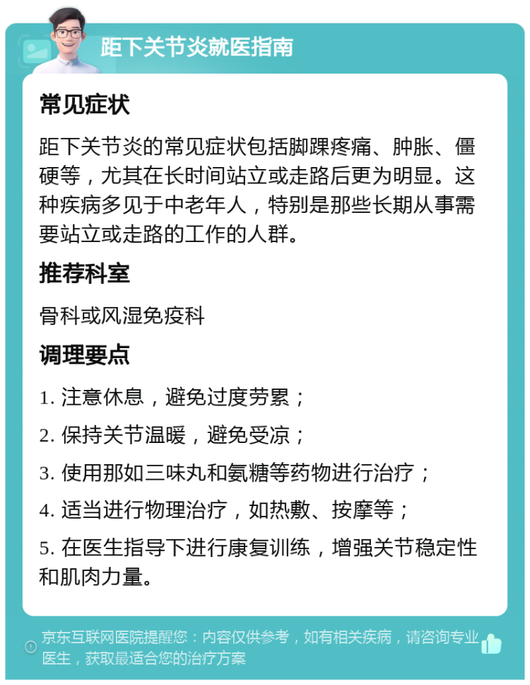 距下关节炎就医指南 常见症状 距下关节炎的常见症状包括脚踝疼痛、肿胀、僵硬等，尤其在长时间站立或走路后更为明显。这种疾病多见于中老年人，特别是那些长期从事需要站立或走路的工作的人群。 推荐科室 骨科或风湿免疫科 调理要点 1. 注意休息，避免过度劳累； 2. 保持关节温暖，避免受凉； 3. 使用那如三味丸和氨糖等药物进行治疗； 4. 适当进行物理治疗，如热敷、按摩等； 5. 在医生指导下进行康复训练，增强关节稳定性和肌肉力量。