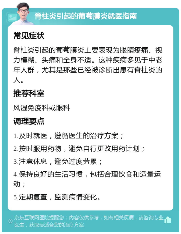 脊柱炎引起的葡萄膜炎就医指南 常见症状 脊柱炎引起的葡萄膜炎主要表现为眼睛疼痛、视力模糊、头痛和全身不适。这种疾病多见于中老年人群，尤其是那些已经被诊断出患有脊柱炎的人。 推荐科室 风湿免疫科或眼科 调理要点 1.及时就医，遵循医生的治疗方案； 2.按时服用药物，避免自行更改用药计划； 3.注意休息，避免过度劳累； 4.保持良好的生活习惯，包括合理饮食和适量运动； 5.定期复查，监测病情变化。