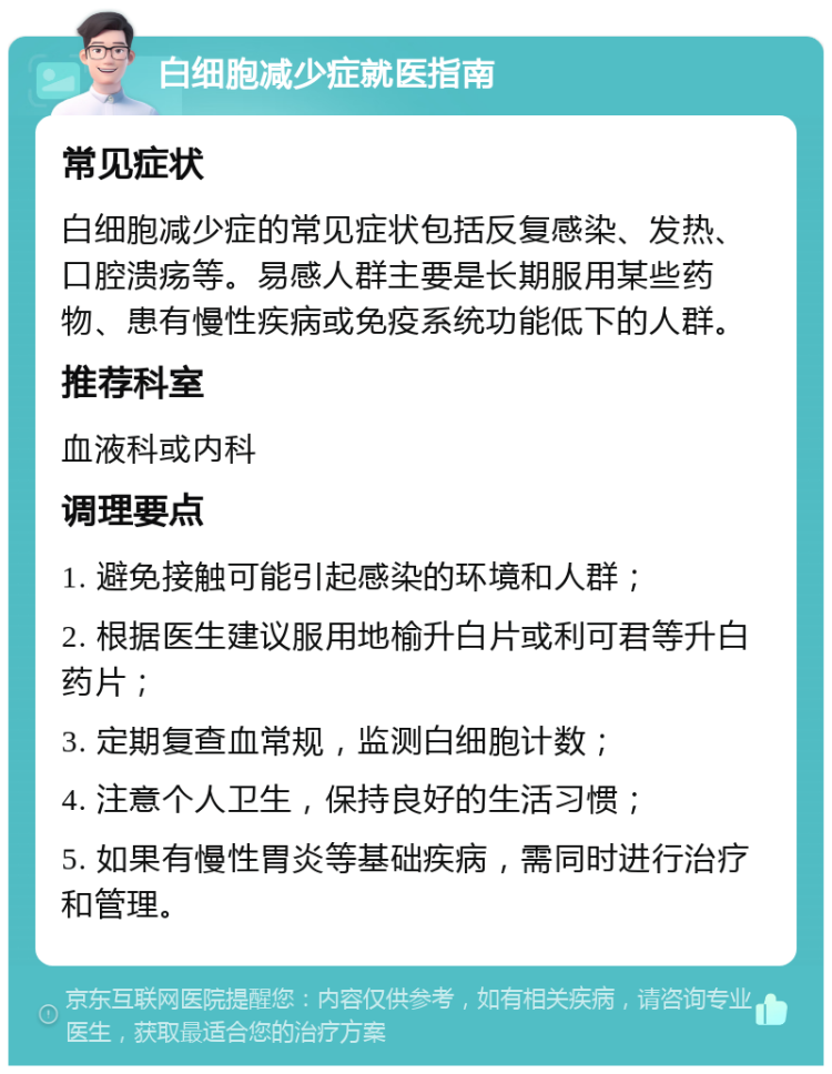 白细胞减少症就医指南 常见症状 白细胞减少症的常见症状包括反复感染、发热、口腔溃疡等。易感人群主要是长期服用某些药物、患有慢性疾病或免疫系统功能低下的人群。 推荐科室 血液科或内科 调理要点 1. 避免接触可能引起感染的环境和人群； 2. 根据医生建议服用地榆升白片或利可君等升白药片； 3. 定期复查血常规，监测白细胞计数； 4. 注意个人卫生，保持良好的生活习惯； 5. 如果有慢性胃炎等基础疾病，需同时进行治疗和管理。