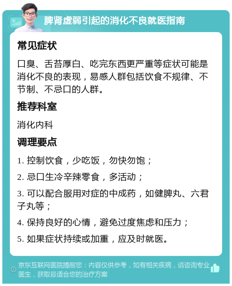 脾肾虚弱引起的消化不良就医指南 常见症状 口臭、舌苔厚白、吃完东西更严重等症状可能是消化不良的表现，易感人群包括饮食不规律、不节制、不忌口的人群。 推荐科室 消化内科 调理要点 1. 控制饮食，少吃饭，勿快勿饱； 2. 忌口生冷辛辣零食，多活动； 3. 可以配合服用对症的中成药，如健脾丸、六君子丸等； 4. 保持良好的心情，避免过度焦虑和压力； 5. 如果症状持续或加重，应及时就医。