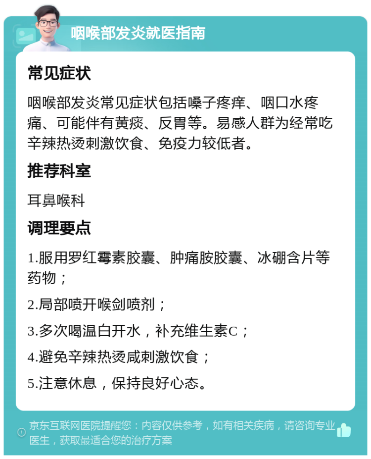 咽喉部发炎就医指南 常见症状 咽喉部发炎常见症状包括嗓子疼痒、咽口水疼痛、可能伴有黄痰、反胃等。易感人群为经常吃辛辣热烫刺激饮食、免疫力较低者。 推荐科室 耳鼻喉科 调理要点 1.服用罗红霉素胶囊、肿痛胺胶囊、冰硼含片等药物； 2.局部喷开喉剑喷剂； 3.多次喝温白开水，补充维生素C； 4.避免辛辣热烫咸刺激饮食； 5.注意休息，保持良好心态。