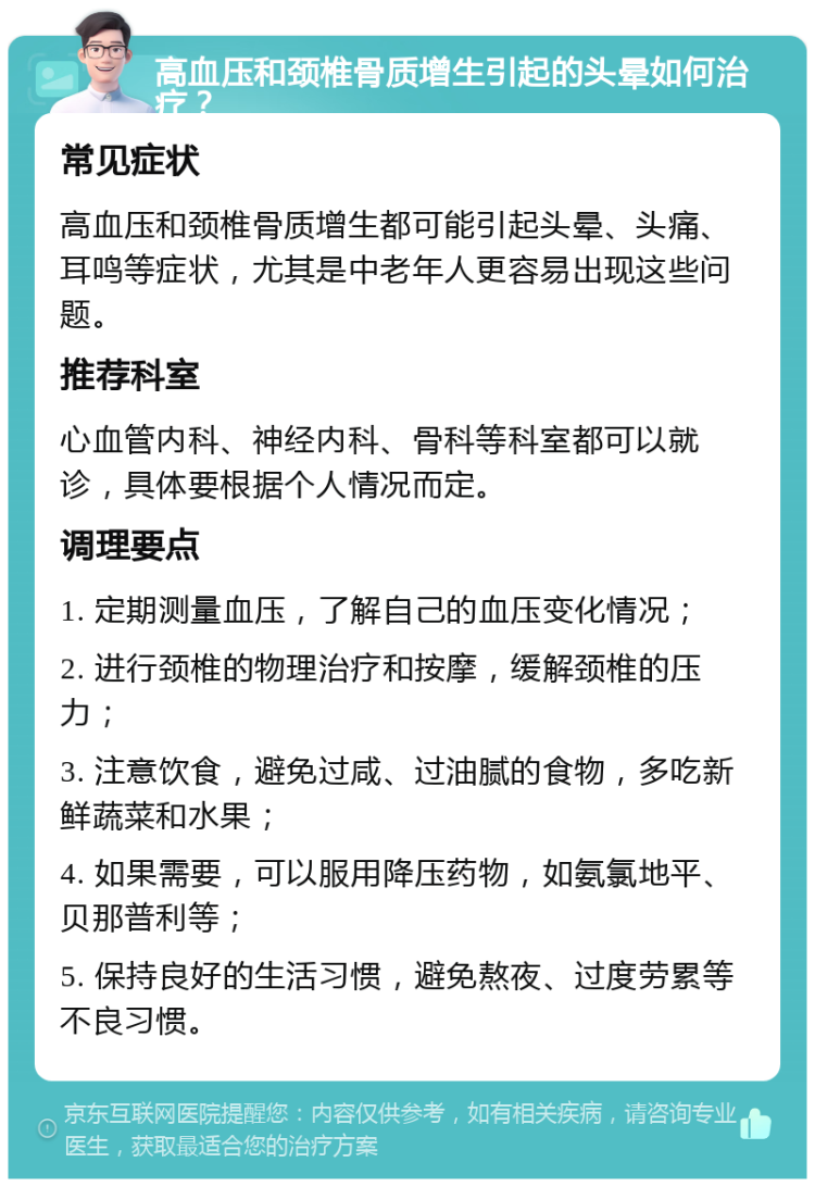 高血压和颈椎骨质增生引起的头晕如何治疗？ 常见症状 高血压和颈椎骨质增生都可能引起头晕、头痛、耳鸣等症状，尤其是中老年人更容易出现这些问题。 推荐科室 心血管内科、神经内科、骨科等科室都可以就诊，具体要根据个人情况而定。 调理要点 1. 定期测量血压，了解自己的血压变化情况； 2. 进行颈椎的物理治疗和按摩，缓解颈椎的压力； 3. 注意饮食，避免过咸、过油腻的食物，多吃新鲜蔬菜和水果； 4. 如果需要，可以服用降压药物，如氨氯地平、贝那普利等； 5. 保持良好的生活习惯，避免熬夜、过度劳累等不良习惯。