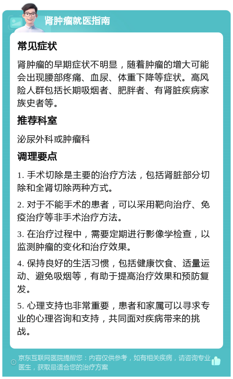 肾肿瘤就医指南 常见症状 肾肿瘤的早期症状不明显，随着肿瘤的增大可能会出现腰部疼痛、血尿、体重下降等症状。高风险人群包括长期吸烟者、肥胖者、有肾脏疾病家族史者等。 推荐科室 泌尿外科或肿瘤科 调理要点 1. 手术切除是主要的治疗方法，包括肾脏部分切除和全肾切除两种方式。 2. 对于不能手术的患者，可以采用靶向治疗、免疫治疗等非手术治疗方法。 3. 在治疗过程中，需要定期进行影像学检查，以监测肿瘤的变化和治疗效果。 4. 保持良好的生活习惯，包括健康饮食、适量运动、避免吸烟等，有助于提高治疗效果和预防复发。 5. 心理支持也非常重要，患者和家属可以寻求专业的心理咨询和支持，共同面对疾病带来的挑战。