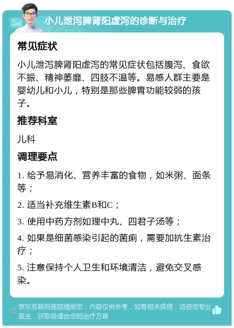 小儿泄泻脾肾阳虚泻的诊断与治疗 常见症状 小儿泄泻脾肾阳虚泻的常见症状包括腹泻、食欲不振、精神萎靡、四肢不温等。易感人群主要是婴幼儿和小儿，特别是那些脾胃功能较弱的孩子。 推荐科室 儿科 调理要点 1. 给予易消化、营养丰富的食物，如米粥、面条等； 2. 适当补充维生素B和C； 3. 使用中药方剂如理中丸、四君子汤等； 4. 如果是细菌感染引起的菌痢，需要加抗生素治疗； 5. 注意保持个人卫生和环境清洁，避免交叉感染。