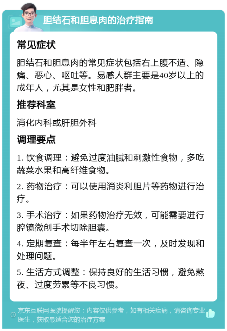 胆结石和胆息肉的治疗指南 常见症状 胆结石和胆息肉的常见症状包括右上腹不适、隐痛、恶心、呕吐等。易感人群主要是40岁以上的成年人，尤其是女性和肥胖者。 推荐科室 消化内科或肝胆外科 调理要点 1. 饮食调理：避免过度油腻和刺激性食物，多吃蔬菜水果和高纤维食物。 2. 药物治疗：可以使用消炎利胆片等药物进行治疗。 3. 手术治疗：如果药物治疗无效，可能需要进行腔镜微创手术切除胆囊。 4. 定期复查：每半年左右复查一次，及时发现和处理问题。 5. 生活方式调整：保持良好的生活习惯，避免熬夜、过度劳累等不良习惯。