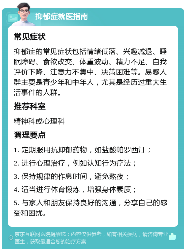 抑郁症就医指南 常见症状 抑郁症的常见症状包括情绪低落、兴趣减退、睡眠障碍、食欲改变、体重波动、精力不足、自我评价下降、注意力不集中、决策困难等。易感人群主要是青少年和中年人，尤其是经历过重大生活事件的人群。 推荐科室 精神科或心理科 调理要点 1. 定期服用抗抑郁药物，如盐酸帕罗西汀； 2. 进行心理治疗，例如认知行为疗法； 3. 保持规律的作息时间，避免熬夜； 4. 适当进行体育锻炼，增强身体素质； 5. 与家人和朋友保持良好的沟通，分享自己的感受和困扰。