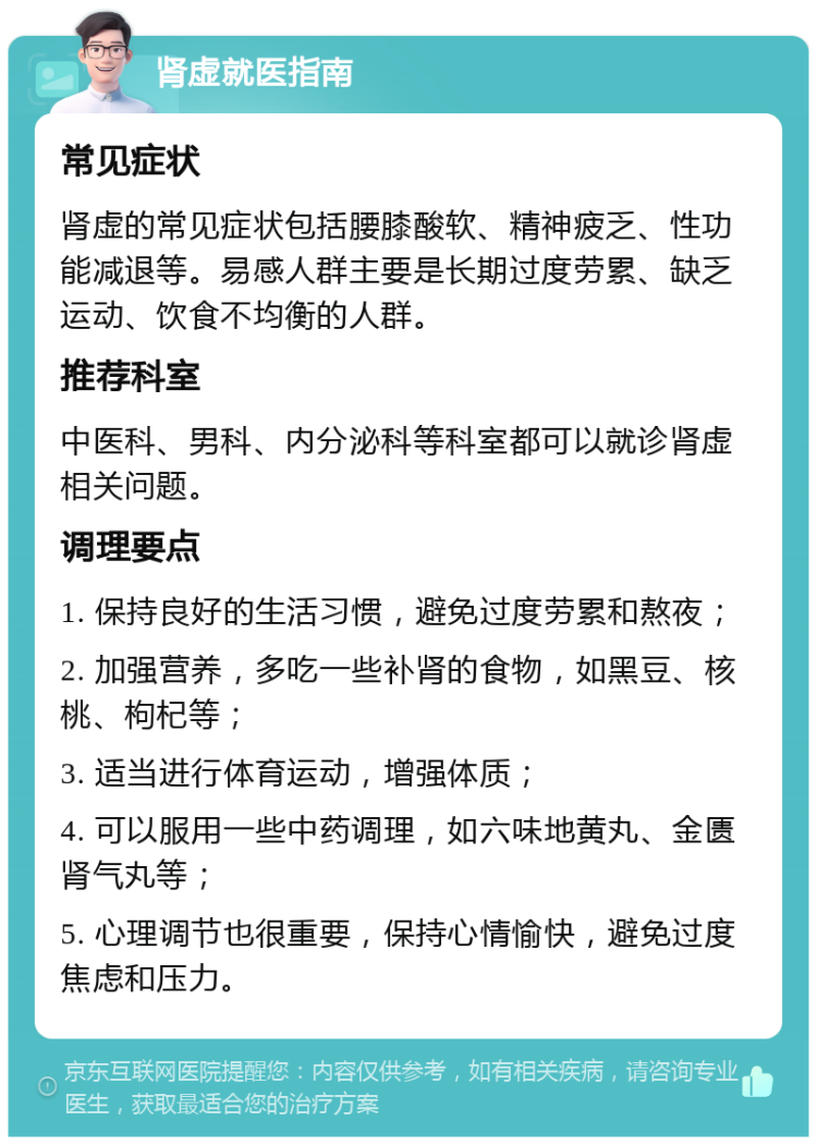 肾虚就医指南 常见症状 肾虚的常见症状包括腰膝酸软、精神疲乏、性功能减退等。易感人群主要是长期过度劳累、缺乏运动、饮食不均衡的人群。 推荐科室 中医科、男科、内分泌科等科室都可以就诊肾虚相关问题。 调理要点 1. 保持良好的生活习惯，避免过度劳累和熬夜； 2. 加强营养，多吃一些补肾的食物，如黑豆、核桃、枸杞等； 3. 适当进行体育运动，增强体质； 4. 可以服用一些中药调理，如六味地黄丸、金匮肾气丸等； 5. 心理调节也很重要，保持心情愉快，避免过度焦虑和压力。