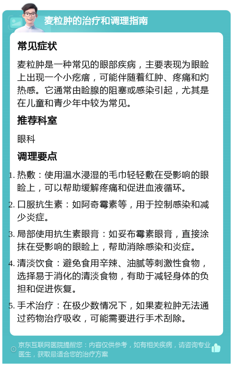 麦粒肿的治疗和调理指南 常见症状 麦粒肿是一种常见的眼部疾病，主要表现为眼睑上出现一个小疙瘩，可能伴随着红肿、疼痛和灼热感。它通常由睑腺的阻塞或感染引起，尤其是在儿童和青少年中较为常见。 推荐科室 眼科 调理要点 热敷：使用温水浸湿的毛巾轻轻敷在受影响的眼睑上，可以帮助缓解疼痛和促进血液循环。 口服抗生素：如阿奇霉素等，用于控制感染和减少炎症。 局部使用抗生素眼膏：如妥布霉素眼膏，直接涂抹在受影响的眼睑上，帮助消除感染和炎症。 清淡饮食：避免食用辛辣、油腻等刺激性食物，选择易于消化的清淡食物，有助于减轻身体的负担和促进恢复。 手术治疗：在极少数情况下，如果麦粒肿无法通过药物治疗吸收，可能需要进行手术刮除。