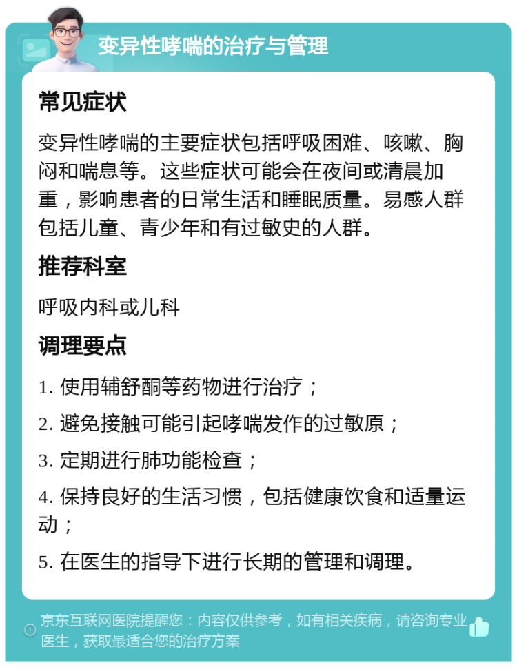 变异性哮喘的治疗与管理 常见症状 变异性哮喘的主要症状包括呼吸困难、咳嗽、胸闷和喘息等。这些症状可能会在夜间或清晨加重，影响患者的日常生活和睡眠质量。易感人群包括儿童、青少年和有过敏史的人群。 推荐科室 呼吸内科或儿科 调理要点 1. 使用辅舒酮等药物进行治疗； 2. 避免接触可能引起哮喘发作的过敏原； 3. 定期进行肺功能检查； 4. 保持良好的生活习惯，包括健康饮食和适量运动； 5. 在医生的指导下进行长期的管理和调理。