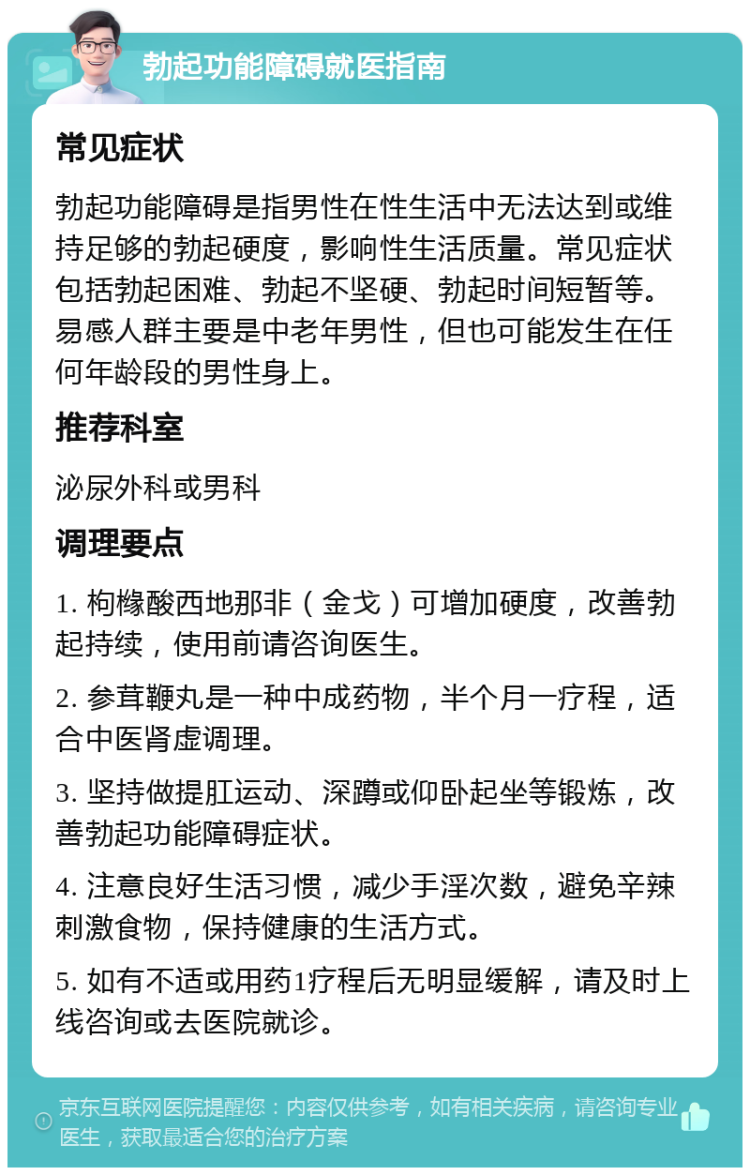 勃起功能障碍就医指南 常见症状 勃起功能障碍是指男性在性生活中无法达到或维持足够的勃起硬度，影响性生活质量。常见症状包括勃起困难、勃起不坚硬、勃起时间短暂等。易感人群主要是中老年男性，但也可能发生在任何年龄段的男性身上。 推荐科室 泌尿外科或男科 调理要点 1. 枸橼酸西地那非（金戈）可增加硬度，改善勃起持续，使用前请咨询医生。 2. 参茸鞭丸是一种中成药物，半个月一疗程，适合中医肾虚调理。 3. 坚持做提肛运动、深蹲或仰卧起坐等锻炼，改善勃起功能障碍症状。 4. 注意良好生活习惯，减少手淫次数，避免辛辣刺激食物，保持健康的生活方式。 5. 如有不适或用药1疗程后无明显缓解，请及时上线咨询或去医院就诊。