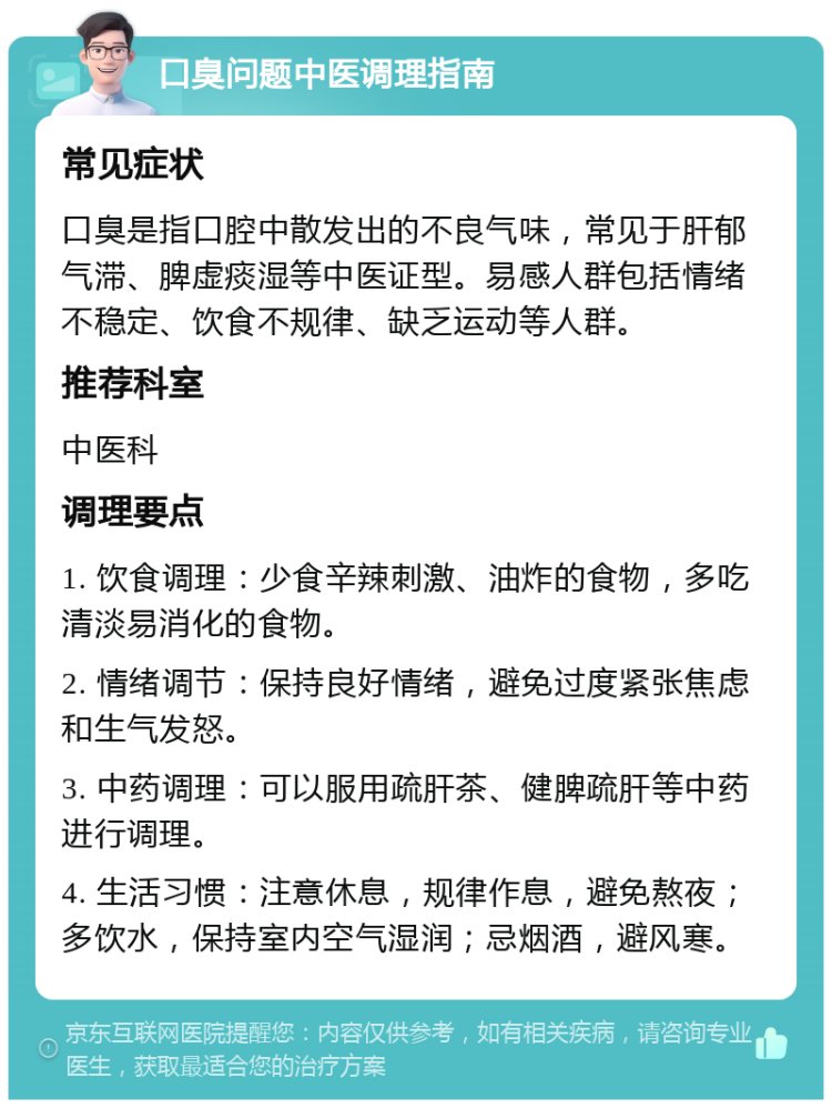 口臭问题中医调理指南 常见症状 口臭是指口腔中散发出的不良气味，常见于肝郁气滞、脾虚痰湿等中医证型。易感人群包括情绪不稳定、饮食不规律、缺乏运动等人群。 推荐科室 中医科 调理要点 1. 饮食调理：少食辛辣刺激、油炸的食物，多吃清淡易消化的食物。 2. 情绪调节：保持良好情绪，避免过度紧张焦虑和生气发怒。 3. 中药调理：可以服用疏肝茶、健脾疏肝等中药进行调理。 4. 生活习惯：注意休息，规律作息，避免熬夜；多饮水，保持室内空气湿润；忌烟酒，避风寒。