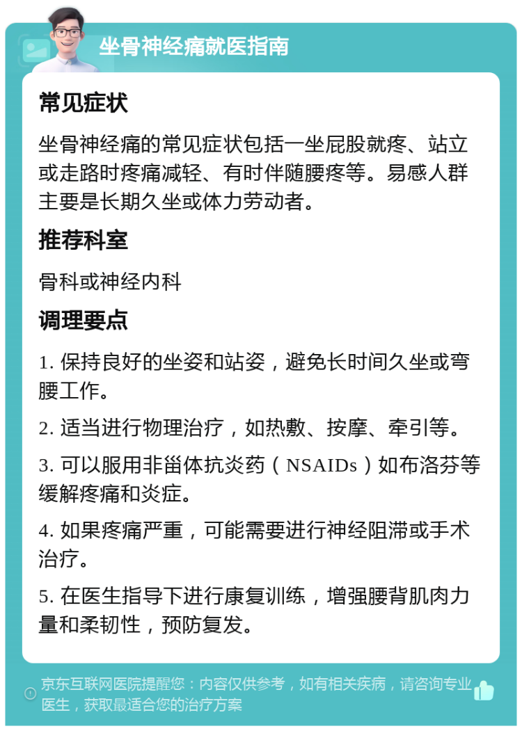 坐骨神经痛就医指南 常见症状 坐骨神经痛的常见症状包括一坐屁股就疼、站立或走路时疼痛减轻、有时伴随腰疼等。易感人群主要是长期久坐或体力劳动者。 推荐科室 骨科或神经内科 调理要点 1. 保持良好的坐姿和站姿，避免长时间久坐或弯腰工作。 2. 适当进行物理治疗，如热敷、按摩、牵引等。 3. 可以服用非甾体抗炎药（NSAIDs）如布洛芬等缓解疼痛和炎症。 4. 如果疼痛严重，可能需要进行神经阻滞或手术治疗。 5. 在医生指导下进行康复训练，增强腰背肌肉力量和柔韧性，预防复发。