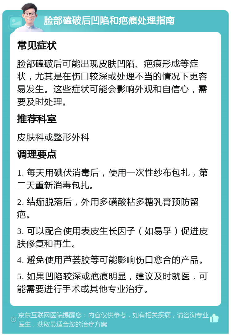 脸部磕破后凹陷和疤痕处理指南 常见症状 脸部磕破后可能出现皮肤凹陷、疤痕形成等症状，尤其是在伤口较深或处理不当的情况下更容易发生。这些症状可能会影响外观和自信心，需要及时处理。 推荐科室 皮肤科或整形外科 调理要点 1. 每天用碘伏消毒后，使用一次性纱布包扎，第二天重新消毒包扎。 2. 结痂脱落后，外用多磺酸粘多糖乳膏预防留疤。 3. 可以配合使用表皮生长因子（如易孚）促进皮肤修复和再生。 4. 避免使用芦荟胶等可能影响伤口愈合的产品。 5. 如果凹陷较深或疤痕明显，建议及时就医，可能需要进行手术或其他专业治疗。