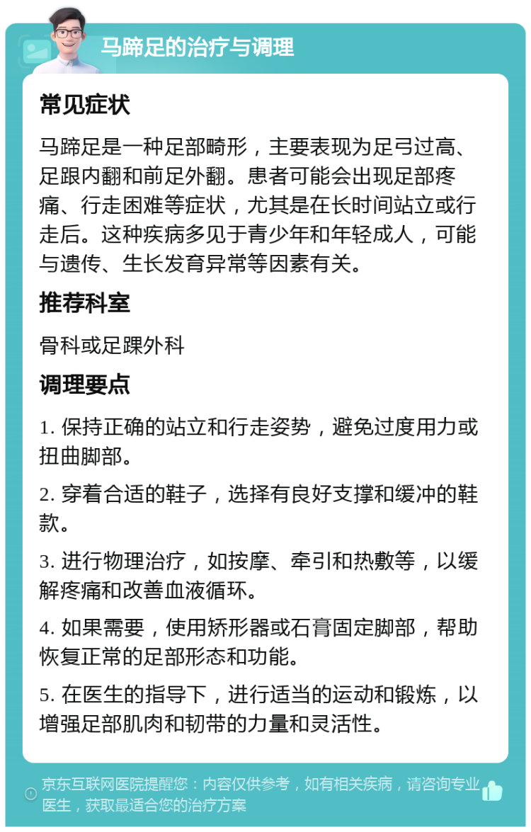 马蹄足的治疗与调理 常见症状 马蹄足是一种足部畸形，主要表现为足弓过高、足跟内翻和前足外翻。患者可能会出现足部疼痛、行走困难等症状，尤其是在长时间站立或行走后。这种疾病多见于青少年和年轻成人，可能与遗传、生长发育异常等因素有关。 推荐科室 骨科或足踝外科 调理要点 1. 保持正确的站立和行走姿势，避免过度用力或扭曲脚部。 2. 穿着合适的鞋子，选择有良好支撑和缓冲的鞋款。 3. 进行物理治疗，如按摩、牵引和热敷等，以缓解疼痛和改善血液循环。 4. 如果需要，使用矫形器或石膏固定脚部，帮助恢复正常的足部形态和功能。 5. 在医生的指导下，进行适当的运动和锻炼，以增强足部肌肉和韧带的力量和灵活性。