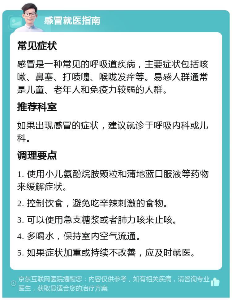 感冒就医指南 常见症状 感冒是一种常见的呼吸道疾病，主要症状包括咳嗽、鼻塞、打喷嚏、喉咙发痒等。易感人群通常是儿童、老年人和免疫力较弱的人群。 推荐科室 如果出现感冒的症状，建议就诊于呼吸内科或儿科。 调理要点 1. 使用小儿氨酚烷胺颗粒和蒲地蓝口服液等药物来缓解症状。 2. 控制饮食，避免吃辛辣刺激的食物。 3. 可以使用急支糖浆或者肺力咳来止咳。 4. 多喝水，保持室内空气流通。 5. 如果症状加重或持续不改善，应及时就医。