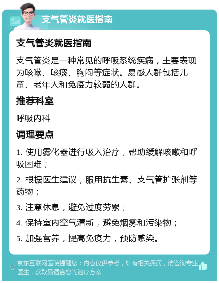 支气管炎就医指南 支气管炎就医指南 支气管炎是一种常见的呼吸系统疾病，主要表现为咳嗽、咳痰、胸闷等症状。易感人群包括儿童、老年人和免疫力较弱的人群。 推荐科室 呼吸内科 调理要点 1. 使用雾化器进行吸入治疗，帮助缓解咳嗽和呼吸困难； 2. 根据医生建议，服用抗生素、支气管扩张剂等药物； 3. 注意休息，避免过度劳累； 4. 保持室内空气清新，避免烟雾和污染物； 5. 加强营养，提高免疫力，预防感染。