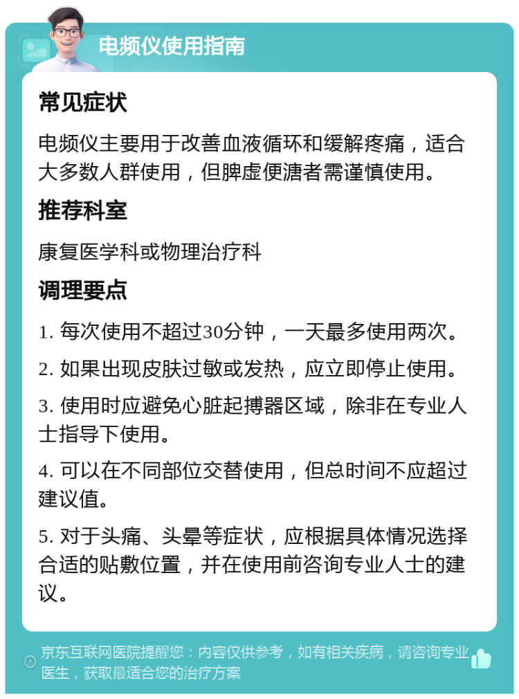 电频仪使用指南 常见症状 电频仪主要用于改善血液循环和缓解疼痛，适合大多数人群使用，但脾虚便溏者需谨慎使用。 推荐科室 康复医学科或物理治疗科 调理要点 1. 每次使用不超过30分钟，一天最多使用两次。 2. 如果出现皮肤过敏或发热，应立即停止使用。 3. 使用时应避免心脏起搏器区域，除非在专业人士指导下使用。 4. 可以在不同部位交替使用，但总时间不应超过建议值。 5. 对于头痛、头晕等症状，应根据具体情况选择合适的贴敷位置，并在使用前咨询专业人士的建议。