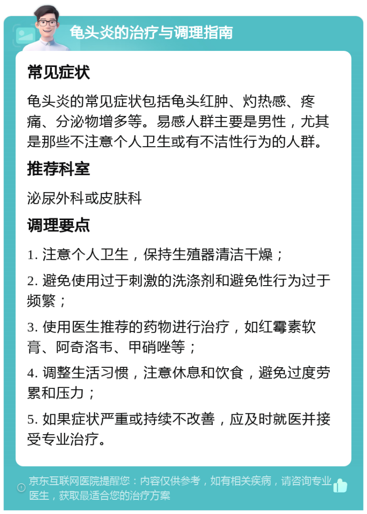 龟头炎的治疗与调理指南 常见症状 龟头炎的常见症状包括龟头红肿、灼热感、疼痛、分泌物增多等。易感人群主要是男性，尤其是那些不注意个人卫生或有不洁性行为的人群。 推荐科室 泌尿外科或皮肤科 调理要点 1. 注意个人卫生，保持生殖器清洁干燥； 2. 避免使用过于刺激的洗涤剂和避免性行为过于频繁； 3. 使用医生推荐的药物进行治疗，如红霉素软膏、阿奇洛韦、甲硝唑等； 4. 调整生活习惯，注意休息和饮食，避免过度劳累和压力； 5. 如果症状严重或持续不改善，应及时就医并接受专业治疗。