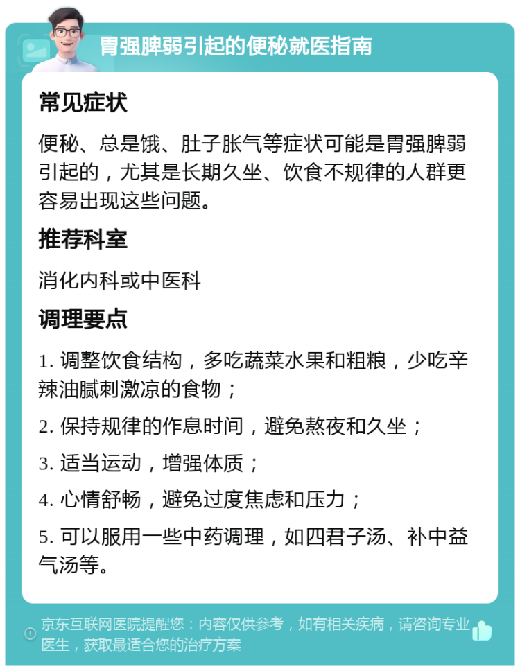 胃强脾弱引起的便秘就医指南 常见症状 便秘、总是饿、肚子胀气等症状可能是胃强脾弱引起的，尤其是长期久坐、饮食不规律的人群更容易出现这些问题。 推荐科室 消化内科或中医科 调理要点 1. 调整饮食结构，多吃蔬菜水果和粗粮，少吃辛辣油腻刺激凉的食物； 2. 保持规律的作息时间，避免熬夜和久坐； 3. 适当运动，增强体质； 4. 心情舒畅，避免过度焦虑和压力； 5. 可以服用一些中药调理，如四君子汤、补中益气汤等。