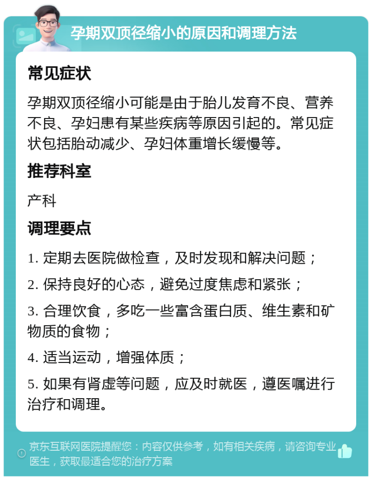 孕期双顶径缩小的原因和调理方法 常见症状 孕期双顶径缩小可能是由于胎儿发育不良、营养不良、孕妇患有某些疾病等原因引起的。常见症状包括胎动减少、孕妇体重增长缓慢等。 推荐科室 产科 调理要点 1. 定期去医院做检查，及时发现和解决问题； 2. 保持良好的心态，避免过度焦虑和紧张； 3. 合理饮食，多吃一些富含蛋白质、维生素和矿物质的食物； 4. 适当运动，增强体质； 5. 如果有肾虚等问题，应及时就医，遵医嘱进行治疗和调理。