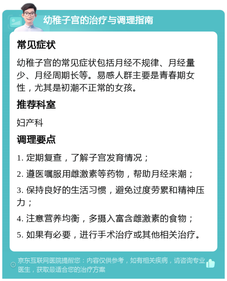 幼稚子宫的治疗与调理指南 常见症状 幼稚子宫的常见症状包括月经不规律、月经量少、月经周期长等。易感人群主要是青春期女性，尤其是初潮不正常的女孩。 推荐科室 妇产科 调理要点 1. 定期复查，了解子宫发育情况； 2. 遵医嘱服用雌激素等药物，帮助月经来潮； 3. 保持良好的生活习惯，避免过度劳累和精神压力； 4. 注意营养均衡，多摄入富含雌激素的食物； 5. 如果有必要，进行手术治疗或其他相关治疗。