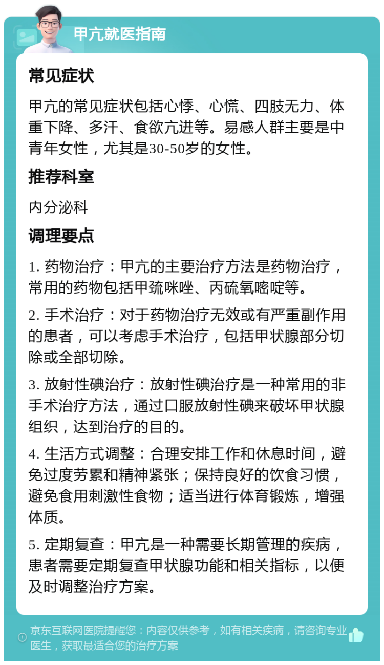 甲亢就医指南 常见症状 甲亢的常见症状包括心悸、心慌、四肢无力、体重下降、多汗、食欲亢进等。易感人群主要是中青年女性，尤其是30-50岁的女性。 推荐科室 内分泌科 调理要点 1. 药物治疗：甲亢的主要治疗方法是药物治疗，常用的药物包括甲巯咪唑、丙硫氧嘧啶等。 2. 手术治疗：对于药物治疗无效或有严重副作用的患者，可以考虑手术治疗，包括甲状腺部分切除或全部切除。 3. 放射性碘治疗：放射性碘治疗是一种常用的非手术治疗方法，通过口服放射性碘来破坏甲状腺组织，达到治疗的目的。 4. 生活方式调整：合理安排工作和休息时间，避免过度劳累和精神紧张；保持良好的饮食习惯，避免食用刺激性食物；适当进行体育锻炼，增强体质。 5. 定期复查：甲亢是一种需要长期管理的疾病，患者需要定期复查甲状腺功能和相关指标，以便及时调整治疗方案。