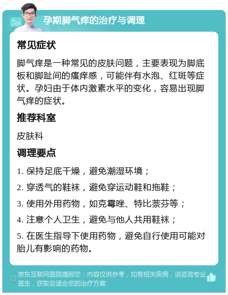 孕期脚气痒的治疗与调理 常见症状 脚气痒是一种常见的皮肤问题，主要表现为脚底板和脚趾间的瘙痒感，可能伴有水泡、红斑等症状。孕妇由于体内激素水平的变化，容易出现脚气痒的症状。 推荐科室 皮肤科 调理要点 1. 保持足底干燥，避免潮湿环境； 2. 穿透气的鞋袜，避免穿运动鞋和拖鞋； 3. 使用外用药物，如克霉唑、特比萘芬等； 4. 注意个人卫生，避免与他人共用鞋袜； 5. 在医生指导下使用药物，避免自行使用可能对胎儿有影响的药物。