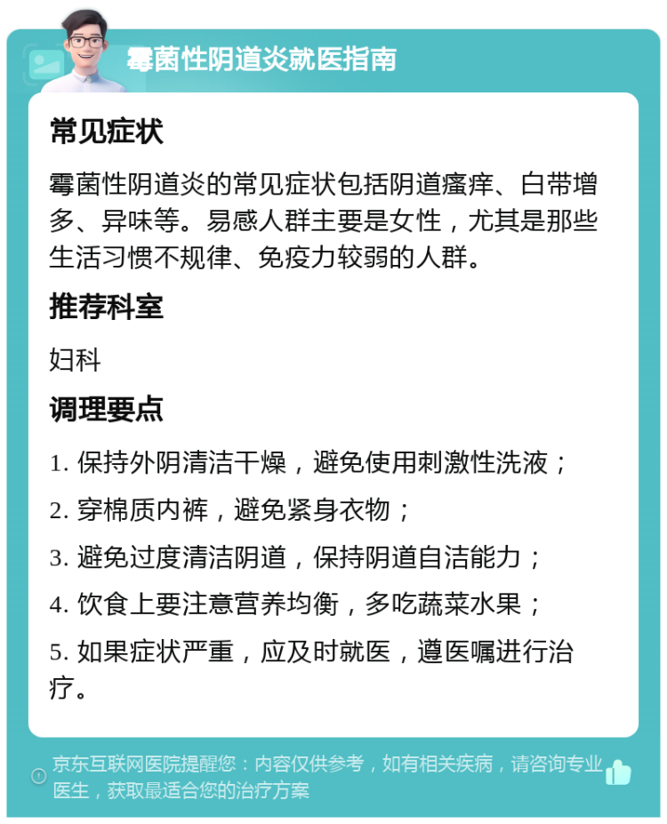 霉菌性阴道炎就医指南 常见症状 霉菌性阴道炎的常见症状包括阴道瘙痒、白带增多、异味等。易感人群主要是女性，尤其是那些生活习惯不规律、免疫力较弱的人群。 推荐科室 妇科 调理要点 1. 保持外阴清洁干燥，避免使用刺激性洗液； 2. 穿棉质内裤，避免紧身衣物； 3. 避免过度清洁阴道，保持阴道自洁能力； 4. 饮食上要注意营养均衡，多吃蔬菜水果； 5. 如果症状严重，应及时就医，遵医嘱进行治疗。