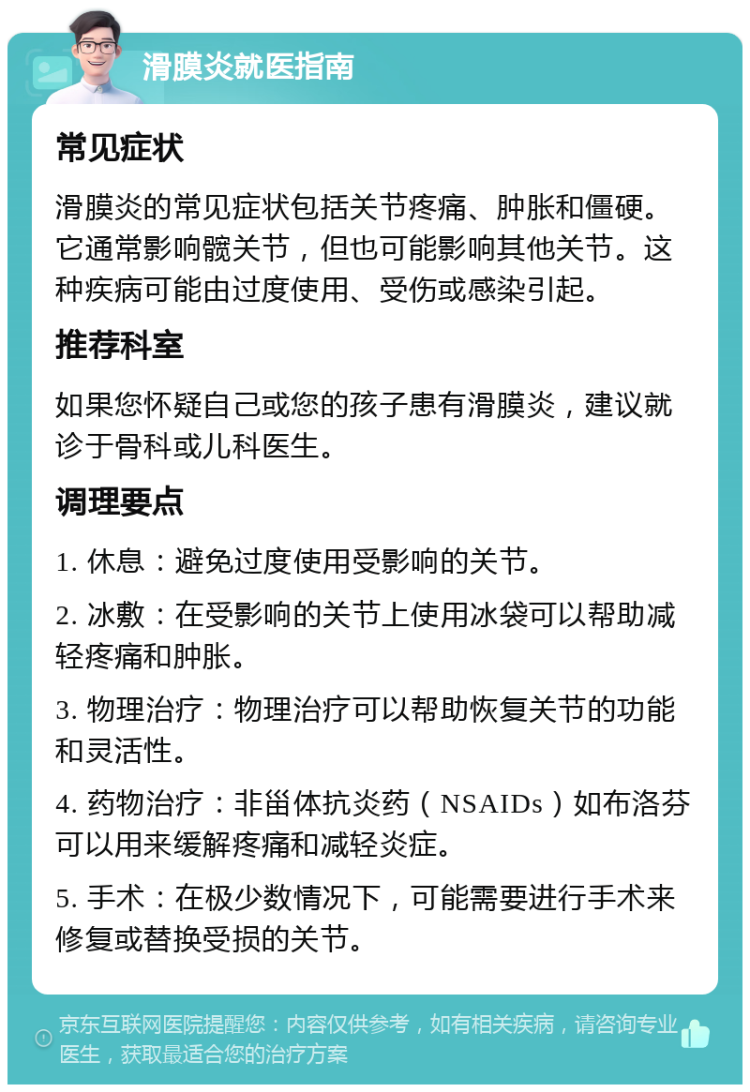 滑膜炎就医指南 常见症状 滑膜炎的常见症状包括关节疼痛、肿胀和僵硬。它通常影响髋关节，但也可能影响其他关节。这种疾病可能由过度使用、受伤或感染引起。 推荐科室 如果您怀疑自己或您的孩子患有滑膜炎，建议就诊于骨科或儿科医生。 调理要点 1. 休息：避免过度使用受影响的关节。 2. 冰敷：在受影响的关节上使用冰袋可以帮助减轻疼痛和肿胀。 3. 物理治疗：物理治疗可以帮助恢复关节的功能和灵活性。 4. 药物治疗：非甾体抗炎药（NSAIDs）如布洛芬可以用来缓解疼痛和减轻炎症。 5. 手术：在极少数情况下，可能需要进行手术来修复或替换受损的关节。