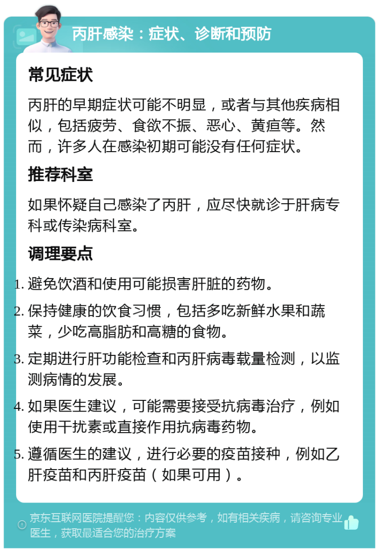 丙肝感染：症状、诊断和预防 常见症状 丙肝的早期症状可能不明显，或者与其他疾病相似，包括疲劳、食欲不振、恶心、黄疸等。然而，许多人在感染初期可能没有任何症状。 推荐科室 如果怀疑自己感染了丙肝，应尽快就诊于肝病专科或传染病科室。 调理要点 避免饮酒和使用可能损害肝脏的药物。 保持健康的饮食习惯，包括多吃新鲜水果和蔬菜，少吃高脂肪和高糖的食物。 定期进行肝功能检查和丙肝病毒载量检测，以监测病情的发展。 如果医生建议，可能需要接受抗病毒治疗，例如使用干扰素或直接作用抗病毒药物。 遵循医生的建议，进行必要的疫苗接种，例如乙肝疫苗和丙肝疫苗（如果可用）。