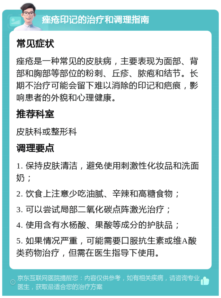 痤疮印记的治疗和调理指南 常见症状 痤疮是一种常见的皮肤病，主要表现为面部、背部和胸部等部位的粉刺、丘疹、脓疱和结节。长期不治疗可能会留下难以消除的印记和疤痕，影响患者的外貌和心理健康。 推荐科室 皮肤科或整形科 调理要点 1. 保持皮肤清洁，避免使用刺激性化妆品和洗面奶； 2. 饮食上注意少吃油腻、辛辣和高糖食物； 3. 可以尝试局部二氧化碳点阵激光治疗； 4. 使用含有水杨酸、果酸等成分的护肤品； 5. 如果情况严重，可能需要口服抗生素或维A酸类药物治疗，但需在医生指导下使用。