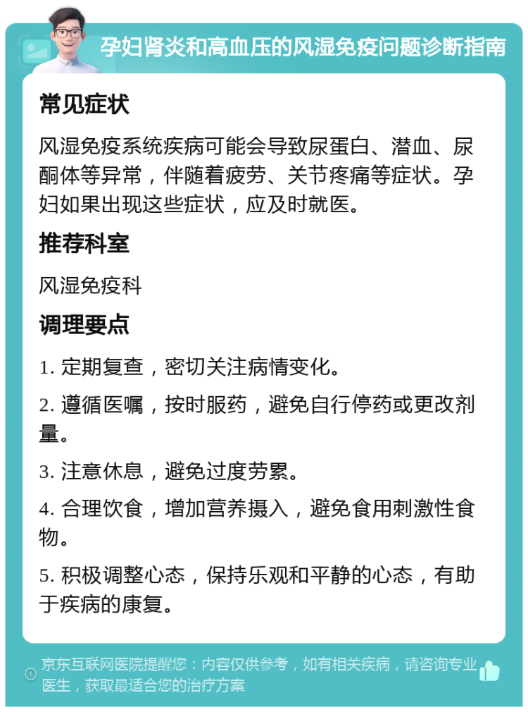 孕妇肾炎和高血压的风湿免疫问题诊断指南 常见症状 风湿免疫系统疾病可能会导致尿蛋白、潜血、尿酮体等异常，伴随着疲劳、关节疼痛等症状。孕妇如果出现这些症状，应及时就医。 推荐科室 风湿免疫科 调理要点 1. 定期复查，密切关注病情变化。 2. 遵循医嘱，按时服药，避免自行停药或更改剂量。 3. 注意休息，避免过度劳累。 4. 合理饮食，增加营养摄入，避免食用刺激性食物。 5. 积极调整心态，保持乐观和平静的心态，有助于疾病的康复。