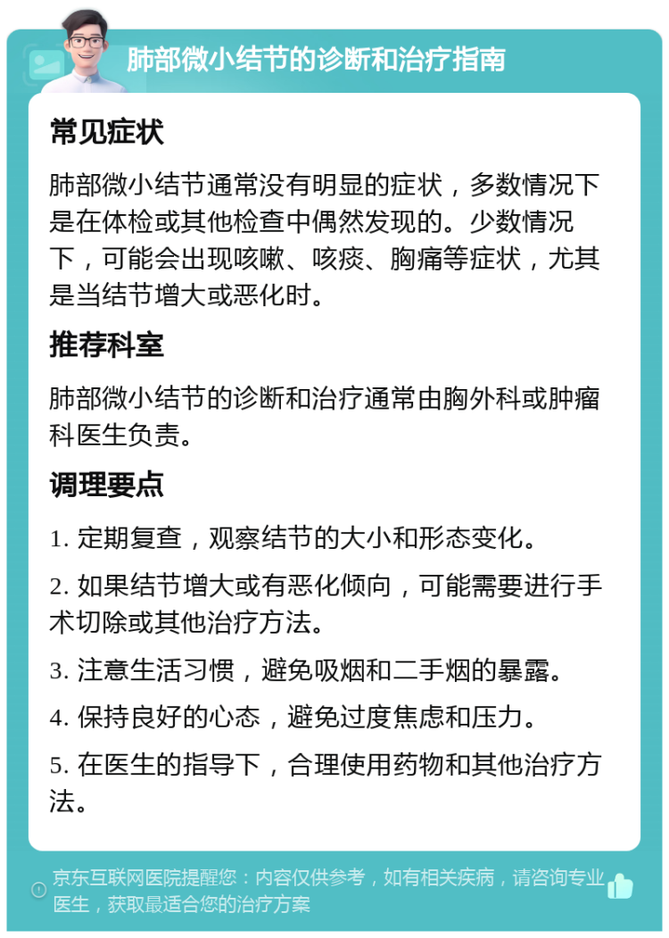 肺部微小结节的诊断和治疗指南 常见症状 肺部微小结节通常没有明显的症状，多数情况下是在体检或其他检查中偶然发现的。少数情况下，可能会出现咳嗽、咳痰、胸痛等症状，尤其是当结节增大或恶化时。 推荐科室 肺部微小结节的诊断和治疗通常由胸外科或肿瘤科医生负责。 调理要点 1. 定期复查，观察结节的大小和形态变化。 2. 如果结节增大或有恶化倾向，可能需要进行手术切除或其他治疗方法。 3. 注意生活习惯，避免吸烟和二手烟的暴露。 4. 保持良好的心态，避免过度焦虑和压力。 5. 在医生的指导下，合理使用药物和其他治疗方法。