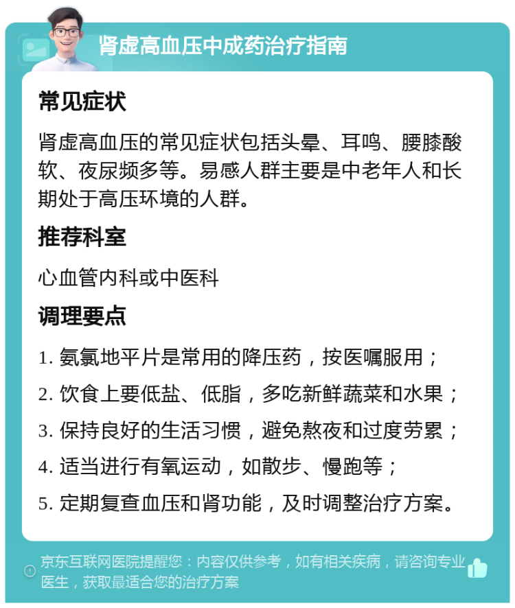 肾虚高血压中成药治疗指南 常见症状 肾虚高血压的常见症状包括头晕、耳鸣、腰膝酸软、夜尿频多等。易感人群主要是中老年人和长期处于高压环境的人群。 推荐科室 心血管内科或中医科 调理要点 1. 氨氯地平片是常用的降压药，按医嘱服用； 2. 饮食上要低盐、低脂，多吃新鲜蔬菜和水果； 3. 保持良好的生活习惯，避免熬夜和过度劳累； 4. 适当进行有氧运动，如散步、慢跑等； 5. 定期复查血压和肾功能，及时调整治疗方案。