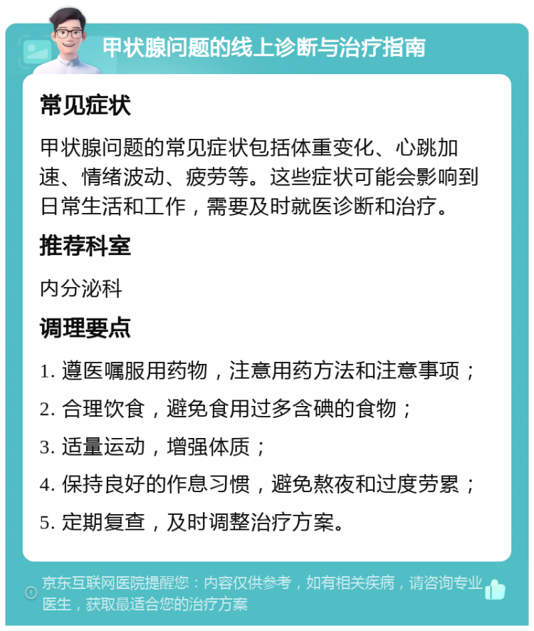 甲状腺问题的线上诊断与治疗指南 常见症状 甲状腺问题的常见症状包括体重变化、心跳加速、情绪波动、疲劳等。这些症状可能会影响到日常生活和工作，需要及时就医诊断和治疗。 推荐科室 内分泌科 调理要点 1. 遵医嘱服用药物，注意用药方法和注意事项； 2. 合理饮食，避免食用过多含碘的食物； 3. 适量运动，增强体质； 4. 保持良好的作息习惯，避免熬夜和过度劳累； 5. 定期复查，及时调整治疗方案。