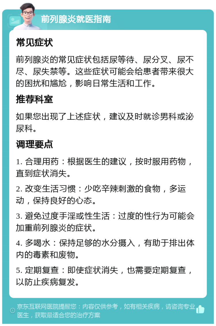 前列腺炎就医指南 常见症状 前列腺炎的常见症状包括尿等待、尿分叉、尿不尽、尿失禁等。这些症状可能会给患者带来很大的困扰和尴尬，影响日常生活和工作。 推荐科室 如果您出现了上述症状，建议及时就诊男科或泌尿科。 调理要点 1. 合理用药：根据医生的建议，按时服用药物，直到症状消失。 2. 改变生活习惯：少吃辛辣刺激的食物，多运动，保持良好的心态。 3. 避免过度手淫或性生活：过度的性行为可能会加重前列腺炎的症状。 4. 多喝水：保持足够的水分摄入，有助于排出体内的毒素和废物。 5. 定期复查：即使症状消失，也需要定期复查，以防止疾病复发。