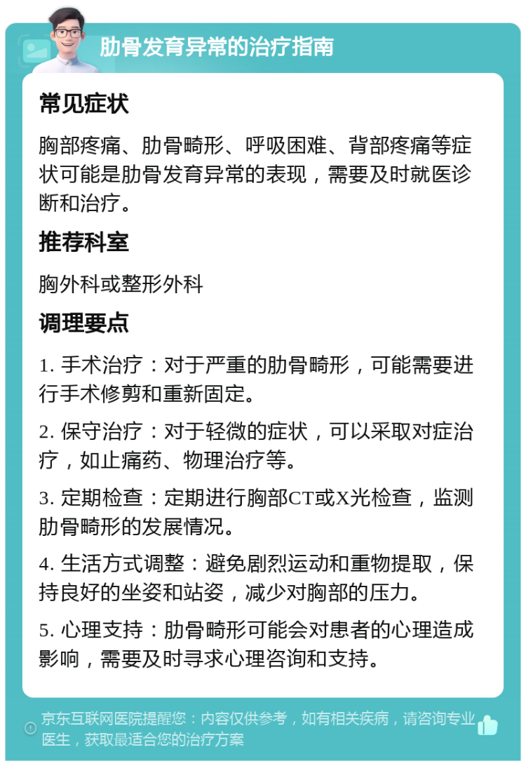 肋骨发育异常的治疗指南 常见症状 胸部疼痛、肋骨畸形、呼吸困难、背部疼痛等症状可能是肋骨发育异常的表现，需要及时就医诊断和治疗。 推荐科室 胸外科或整形外科 调理要点 1. 手术治疗：对于严重的肋骨畸形，可能需要进行手术修剪和重新固定。 2. 保守治疗：对于轻微的症状，可以采取对症治疗，如止痛药、物理治疗等。 3. 定期检查：定期进行胸部CT或X光检查，监测肋骨畸形的发展情况。 4. 生活方式调整：避免剧烈运动和重物提取，保持良好的坐姿和站姿，减少对胸部的压力。 5. 心理支持：肋骨畸形可能会对患者的心理造成影响，需要及时寻求心理咨询和支持。