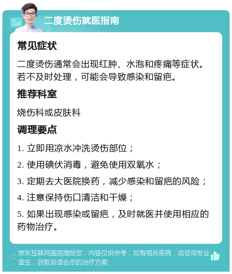 二度烫伤就医指南 常见症状 二度烫伤通常会出现红肿、水泡和疼痛等症状。若不及时处理，可能会导致感染和留疤。 推荐科室 烧伤科或皮肤科 调理要点 1. 立即用凉水冲洗烫伤部位； 2. 使用碘伏消毒，避免使用双氧水； 3. 定期去大医院换药，减少感染和留疤的风险； 4. 注意保持伤口清洁和干燥； 5. 如果出现感染或留疤，及时就医并使用相应的药物治疗。