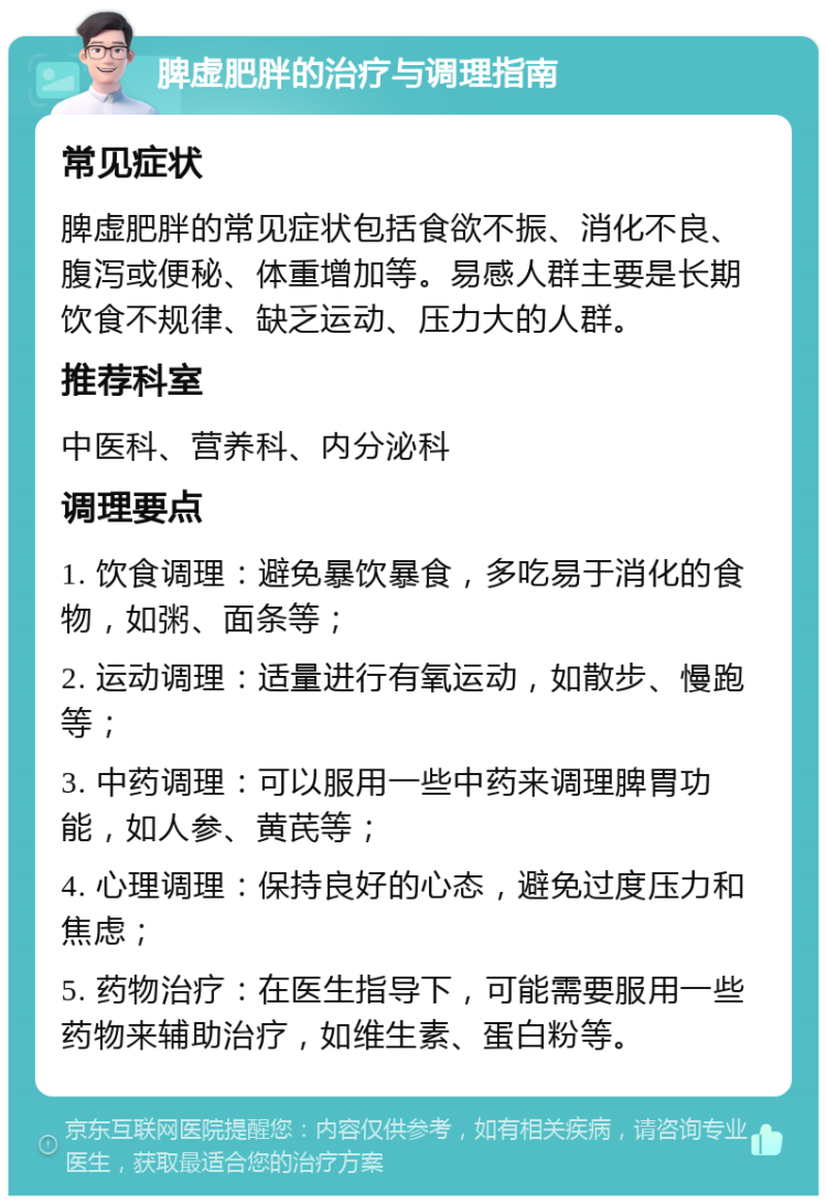 脾虚肥胖的治疗与调理指南 常见症状 脾虚肥胖的常见症状包括食欲不振、消化不良、腹泻或便秘、体重增加等。易感人群主要是长期饮食不规律、缺乏运动、压力大的人群。 推荐科室 中医科、营养科、内分泌科 调理要点 1. 饮食调理：避免暴饮暴食，多吃易于消化的食物，如粥、面条等； 2. 运动调理：适量进行有氧运动，如散步、慢跑等； 3. 中药调理：可以服用一些中药来调理脾胃功能，如人参、黄芪等； 4. 心理调理：保持良好的心态，避免过度压力和焦虑； 5. 药物治疗：在医生指导下，可能需要服用一些药物来辅助治疗，如维生素、蛋白粉等。