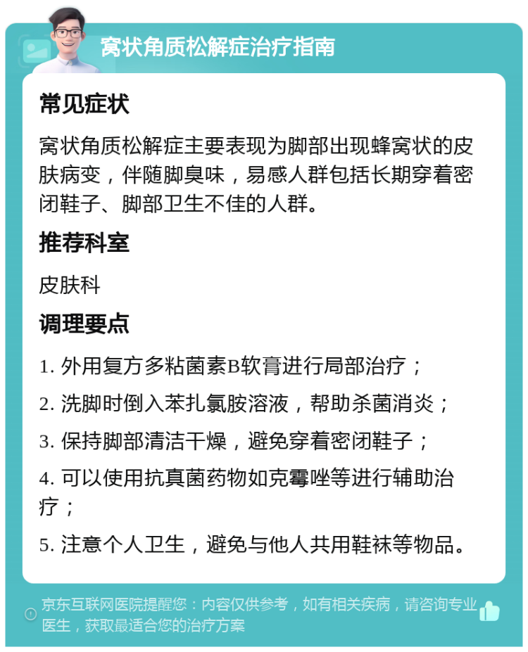 窝状角质松解症治疗指南 常见症状 窝状角质松解症主要表现为脚部出现蜂窝状的皮肤病变，伴随脚臭味，易感人群包括长期穿着密闭鞋子、脚部卫生不佳的人群。 推荐科室 皮肤科 调理要点 1. 外用复方多粘菌素B软膏进行局部治疗； 2. 洗脚时倒入苯扎氯胺溶液，帮助杀菌消炎； 3. 保持脚部清洁干燥，避免穿着密闭鞋子； 4. 可以使用抗真菌药物如克霉唑等进行辅助治疗； 5. 注意个人卫生，避免与他人共用鞋袜等物品。