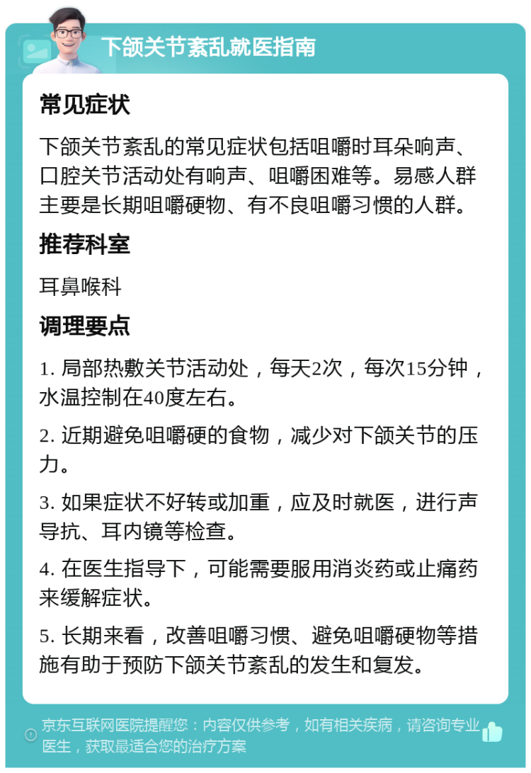 下颌关节紊乱就医指南 常见症状 下颌关节紊乱的常见症状包括咀嚼时耳朵响声、口腔关节活动处有响声、咀嚼困难等。易感人群主要是长期咀嚼硬物、有不良咀嚼习惯的人群。 推荐科室 耳鼻喉科 调理要点 1. 局部热敷关节活动处，每天2次，每次15分钟，水温控制在40度左右。 2. 近期避免咀嚼硬的食物，减少对下颌关节的压力。 3. 如果症状不好转或加重，应及时就医，进行声导抗、耳内镜等检查。 4. 在医生指导下，可能需要服用消炎药或止痛药来缓解症状。 5. 长期来看，改善咀嚼习惯、避免咀嚼硬物等措施有助于预防下颌关节紊乱的发生和复发。